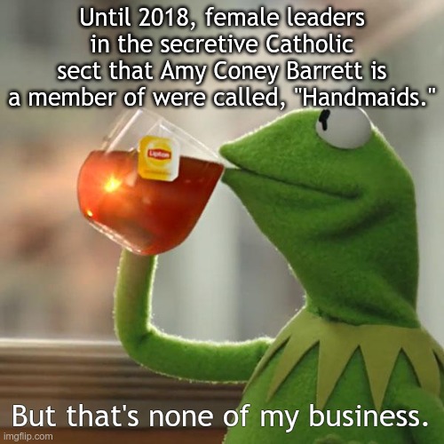 But That's None Of My Business | Until 2018, female leaders in the secretive Catholic sect that Amy Coney Barrett is a member of were called, "Handmaids."; But that's none of my business. | image tagged in memes,but that's none of my business,kermit the frog | made w/ Imgflip meme maker