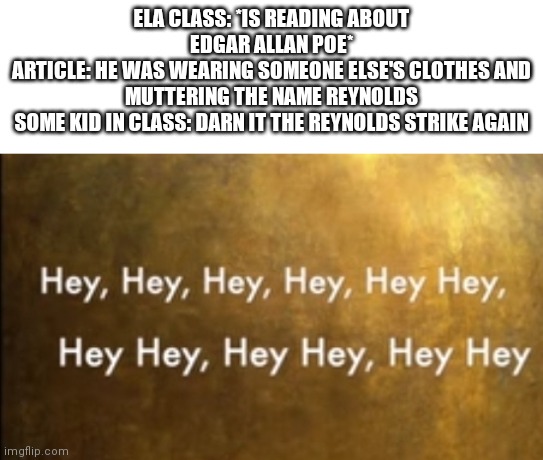 I didn't know what image to use | ELA CLASS: *IS READING ABOUT EDGAR ALLAN POE*
ARTICLE: HE WAS WEARING SOMEONE ELSE'S CLOTHES AND MUTTERING THE NAME REYNOLDS
SOME KID IN CLASS: DARN IT THE REYNOLDS STRIKE AGAIN | image tagged in hamilton hey | made w/ Imgflip meme maker