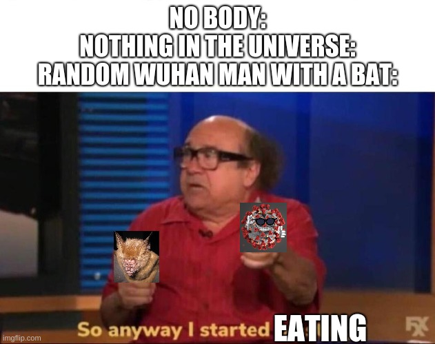 So anyway I started blasting | NO BODY:
NOTHING IN THE UNIVERSE:
RANDOM WUHAN MAN WITH A BAT:; EATING | image tagged in so anyway i started blasting,coronavirus,bats | made w/ Imgflip meme maker