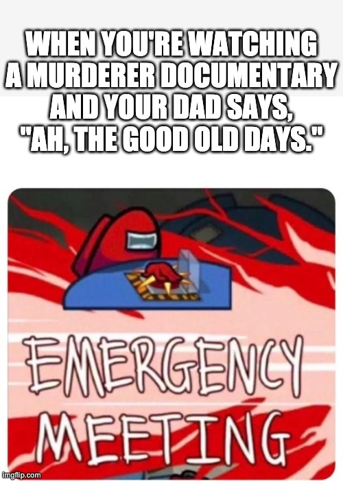 Emergency Meeting Among Us |  WHEN YOU'RE WATCHING A MURDERER DOCUMENTARY AND YOUR DAD SAYS, "AH, THE GOOD OLD DAYS." | image tagged in emergency meeting among us | made w/ Imgflip meme maker