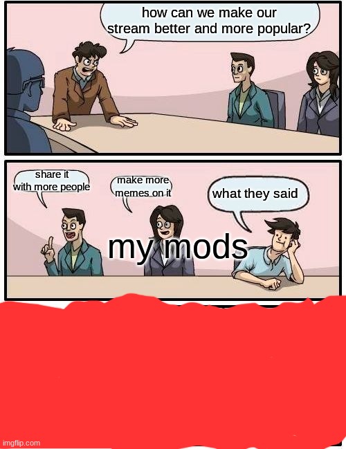how can we make our stream more popular and larger? | how can we make our stream better and more popular? share it with more people; make more memes on it; what they said; my mods | image tagged in memes,boardroom meeting suggestion | made w/ Imgflip meme maker