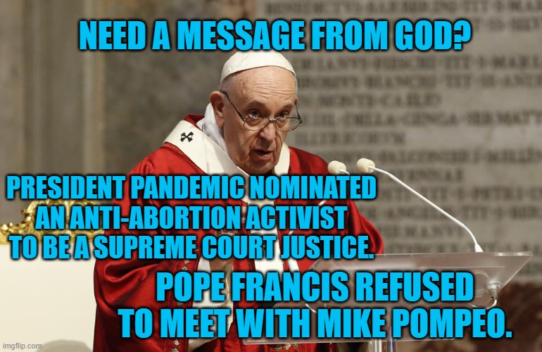 The Message Is Clear. | NEED A MESSAGE FROM GOD? PRESIDENT PANDEMIC NOMINATED AN ANTI-ABORTION ACTIVIST TO BE A SUPREME COURT JUSTICE. POPE FRANCIS REFUSED TO MEET WITH MIKE POMPEO. | image tagged in politics | made w/ Imgflip meme maker