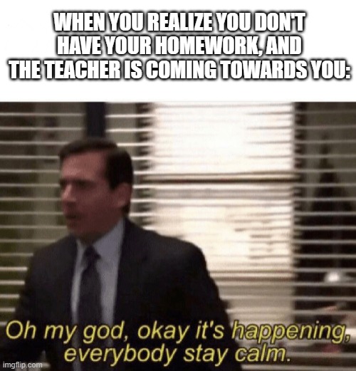 Oof | WHEN YOU REALIZE YOU DON'T HAVE YOUR HOMEWORK, AND THE TEACHER IS COMING TOWARDS YOU: | image tagged in oh god it s happening | made w/ Imgflip meme maker