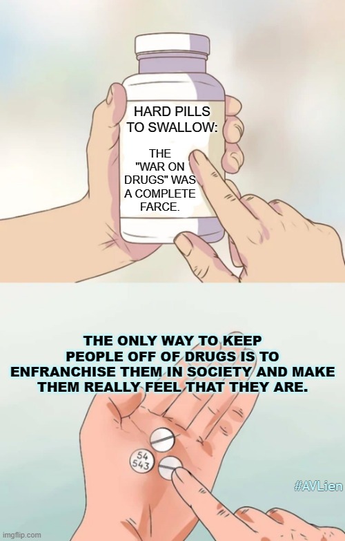 Hard pills to swallow blank | THE "WAR ON DRUGS" WAS A COMPLETE FARCE. HARD PILLS TO SWALLOW:; THE ONLY WAY TO KEEP PEOPLE OFF OF DRUGS IS TO ENFRANCHISE THEM IN SOCIETY AND MAKE THEM REALLY FEEL THAT THEY ARE. #AVLien | image tagged in hard pills to swallow blank,war on drugs,society,drug addiction | made w/ Imgflip meme maker