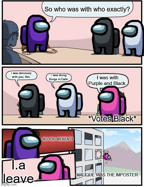 Boardroom Meeting Suggestion | So who was with who exactly? I was obviously with you, Bro. I was doing things in Cafe. I was with Purple and Black. *Votes Black*; NO YOU WEREN'T! I.a leave; MALIQUE WAS THE IMPOSTER | image tagged in memes,boardroom meeting suggestion,among us,impostor | made w/ Imgflip meme maker