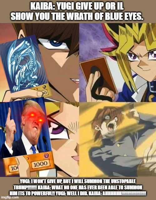 Yugioh card draw | KAIBA: YUGI GIVE UP OR IL SHOW YOU THE WRATH OF BLUE EYES. YUGI: I WON'T GIVE UP, BUT I WILL SUMMON THE UNSTOPABLE TRUMP!!!!!!! KAIBA: WHAT NO ONE HAS EVER BEEN ABLE TO SUMMON HIM ITS TO POWERFUL!! YUGI: WELL I DID. KAIBA: AHHHHHH!!!!!!!!!!!!!!!!!! | image tagged in yugioh card draw | made w/ Imgflip meme maker