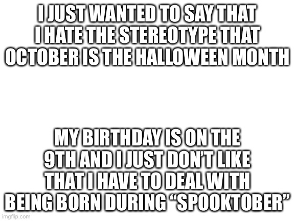 Just my honest opinion, don’t judge me. | I JUST WANTED TO SAY THAT I HATE THE STEREOTYPE THAT OCTOBER IS THE HALLOWEEN MONTH; MY BIRTHDAY IS ON THE 9TH AND I JUST DON’T LIKE THAT I HAVE TO DEAL WITH BEING BORN DURING “SPOOKTOBER” | image tagged in blank white template | made w/ Imgflip meme maker