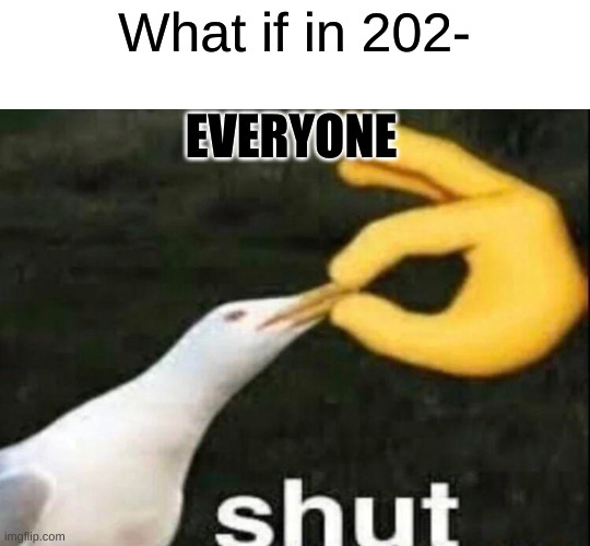 SHUT | What if in 202-; EVERYONE | image tagged in shut,meme | made w/ Imgflip meme maker