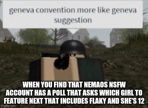 Geneva Convention More Like Geneva Suggestion | WHEN YOU FIND THAT NEMAOS NSFW ACCOUNT HAS A POLL THAT ASKS WHICH GIRL TO FEATURE NEXT THAT INCLUDES FLAKY AND SHE'S 12 | image tagged in geneva convention more like geneva suggestion | made w/ Imgflip meme maker