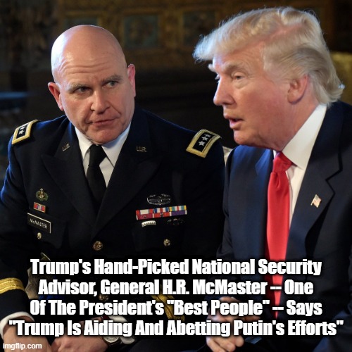 Trump's National Security Advisor H.R. McMaster Says "Trump Is Aiding And Abetting Putin's Efforts" | Trump's Hand-Picked National Security Advisor, General H.R. McMaster -- One Of The President's "Best People" -- Says "Trump Is Aiding And Abetting Putin's Efforts" | image tagged in trump,putin,aiding and abetting,hr mcmaster | made w/ Imgflip meme maker