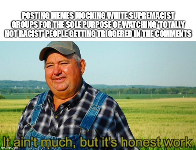 It ain't much, but it's honest work | POSTING MEMES MOCKING WHITE SUPREMACIST GROUPS FOR THE SOLE PURPOSE OF WATCHING 'TOTALLY NOT RACIST' PEOPLE GETTING TRIGGERED IN THE COMMENTS | image tagged in it ain't much but it's honest work | made w/ Imgflip meme maker