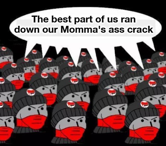 Antifa: The bet part of us ran down our Momma's ass crack | The best part of us ran down our Momma's ass crack | image tagged in antifa,failed abortions,sjw triggered,nazi brownshirts,communist stormtroopers,domestic terrorists | made w/ Imgflip meme maker