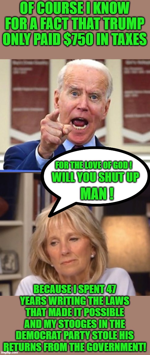 Poor Jill Biden | OF COURSE I KNOW FOR A FACT THAT TRUMP ONLY PAID $750 IN TAXES; FOR THE LOVE OF GOD ! MAN ! WILL YOU SHUT UP; BECAUSE I SPENT 47 YEARS WRITING THE LAWS THAT MADE IT POSSIBLE AND MY STOOGES IN THE DEMOCRAT PARTY STOLE HIS RETURNS FROM THE GOVERNMENT! | image tagged in poor jill biden,democrats,communism,joe biden,2020 elections | made w/ Imgflip meme maker