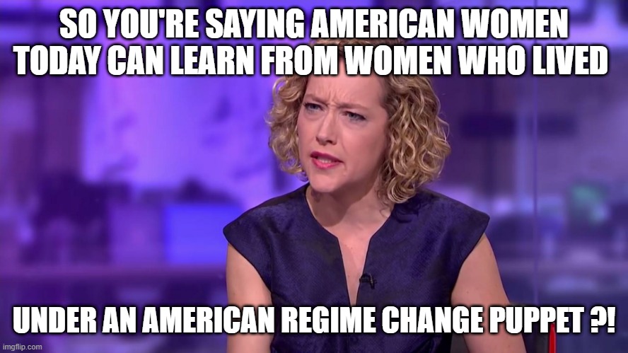 Cathy Newman feminist stunned | SO YOU'RE SAYING AMERICAN WOMEN TODAY CAN LEARN FROM WOMEN WHO LIVED UNDER AN AMERICAN REGIME CHANGE PUPPET ?! | image tagged in cathy newman feminist stunned | made w/ Imgflip meme maker