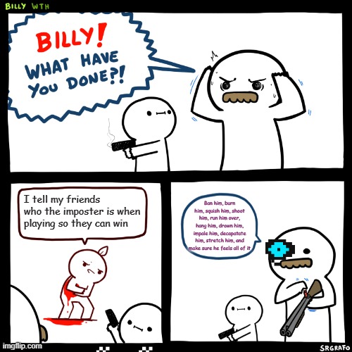 Billy, What Have You Done | I tell my friends who the imposter is when playing so they can win; Ban him, burn him, squish him, shoot him, run him over, hang him, drown him, impale him, decapatate him, stretch him, and make sure he feels all of it | image tagged in billy what have you done | made w/ Imgflip meme maker