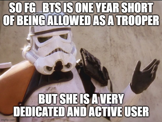 Can an exception be made? | SO FG_BTS IS ONE YEAR SHORT OF BEING ALLOWED AS A TROOPER; BUT SHE IS A VERY DEDICATED AND ACTIVE USER | image tagged in star wars | made w/ Imgflip meme maker