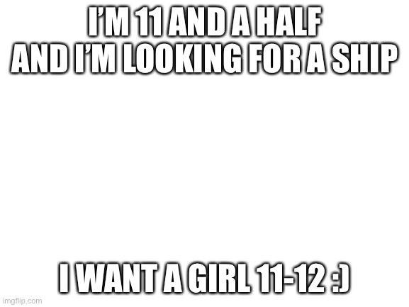 Blank White Template | I’M 11 AND A HALF AND I’M LOOKING FOR A SHIP; I WANT A GIRL 11-12 :) | image tagged in blank white template | made w/ Imgflip meme maker