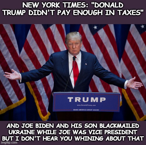 Just because a leftist newspaper thinks someone they hate isn't paying enough in taxes, doesn't mean they aren't. | NEW YORK TIMES: "DONALD TRUMP DIDN'T PAY ENOUGH IN TAXES"; AND JOE BIDEN AND HIS SON BLACKMAILED UKRAINE WHILE JOE WAS VICE PRESIDENT BUT I DON'T HEAR YOU WHINING ABOUT THAT | image tagged in donald trump | made w/ Imgflip meme maker