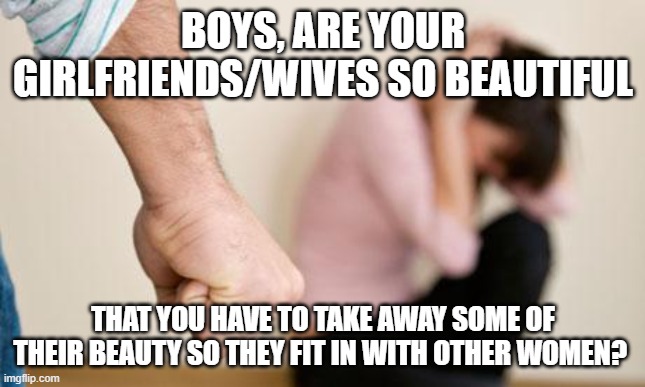 do you? | BOYS, ARE YOUR GIRLFRIENDS/WIVES SO BEAUTIFUL; THAT YOU HAVE TO TAKE AWAY SOME OF THEIR BEAUTY SO THEY FIT IN WITH OTHER WOMEN? | image tagged in domestic abuse,beating,abuse,women,men | made w/ Imgflip meme maker