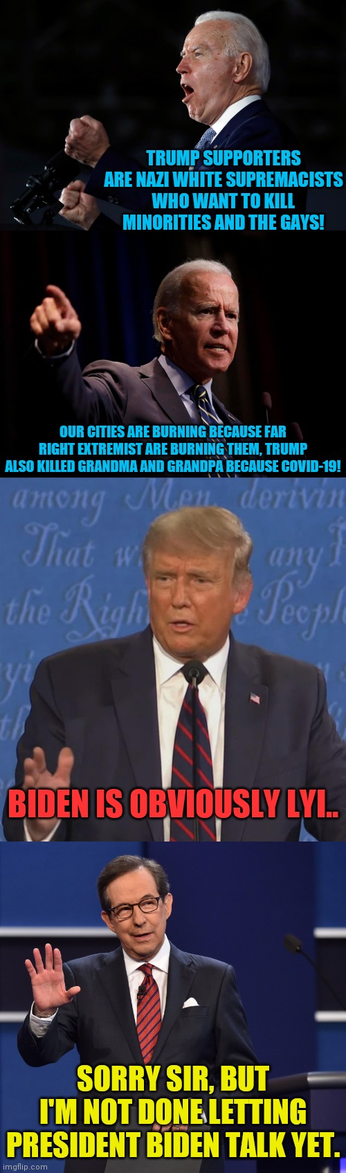 Next Debate Will Give The Moderator The Ability To Mute Trump | TRUMP SUPPORTERS ARE NAZI WHITE SUPREMACISTS WHO WANT TO KILL MINORITIES AND THE GAYS! OUR CITIES ARE BURNING BECAUSE FAR RIGHT EXTREMIST ARE BURNING THEM, TRUMP ALSO KILLED GRANDMA AND GRANDPA BECAUSE COVID-19! BIDEN IS OBVIOUSLY LYI.. SORRY SIR, BUT I'M NOT DONE LETTING PRESIDENT BIDEN TALK YET. | image tagged in chris wallace,trump 2020,2020 elections,drstrangmeme,voter fraud,democrat party | made w/ Imgflip meme maker