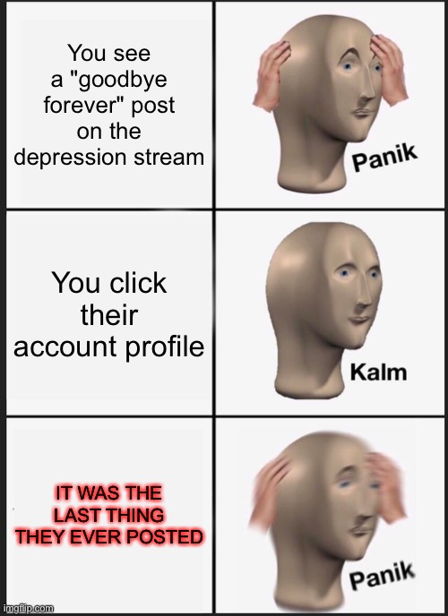 OH SHIT | You see a "goodbye forever" post on the depression stream; You click their account profile; IT WAS THE LAST THING THEY EVER POSTED | image tagged in memes,panik kalm panik | made w/ Imgflip meme maker