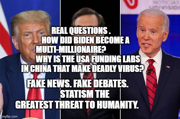 trump biden debate | REAL QUESTIONS .       HOW DID BIDEN BECOME A MULTI-MILLIONAIRE?                       WHY IS THE USA FUNDING LABS IN CHINA THAT MAKE DEADLY VIRUS? FAKE NEWS. FAKE DEBATES.         STATISM THE GREATEST THREAT TO HUMANITY. | image tagged in trump biden debate | made w/ Imgflip meme maker