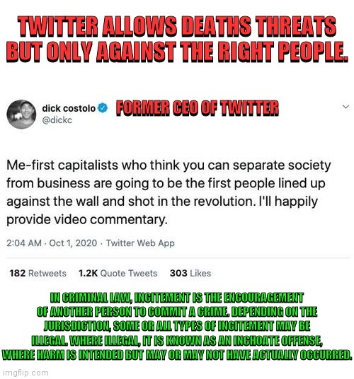 Twitter Allows Death Threats Against Anybody Who Isn't A Communist | TWITTER ALLOWS DEATHS THREATS BUT ONLY AGAINST THE RIGHT PEOPLE. TWITTER ALLOWS DEATHS THREATS BUT ONLY AGAINST THE RIGHT PEOPLE. FORMER CEO OF TWITTER; FORMER CEO OF TWITTER; IN CRIMINAL LAW, INCITEMENT IS THE ENCOURAGEMENT OF ANOTHER PERSON TO COMMIT A CRIME. DEPENDING ON THE JURISDICTION, SOME OR ALL TYPES OF INCITEMENT MAY BE ILLEGAL. WHERE ILLEGAL, IT IS KNOWN AS AN INCHOATE OFFENSE, WHERE HARM IS INTENDED BUT MAY OR MAY NOT HAVE ACTUALLY OCCURRED. IN CRIMINAL LAW, INCITEMENT IS THE ENCOURAGEMENT OF ANOTHER PERSON TO COMMIT A CRIME. DEPENDING ON THE JURISDICTION, SOME OR ALL TYPES OF INCITEMENT MAY BE ILLEGAL. WHERE ILLEGAL, IT IS KNOWN AS AN INCHOATE OFFENSE, WHERE HARM IS INTENDED BUT MAY OR MAY NOT HAVE ACTUALLY OCCURRED. | image tagged in twitter,incitement,death threats,leftists,communism,drstrangmeme | made w/ Imgflip meme maker