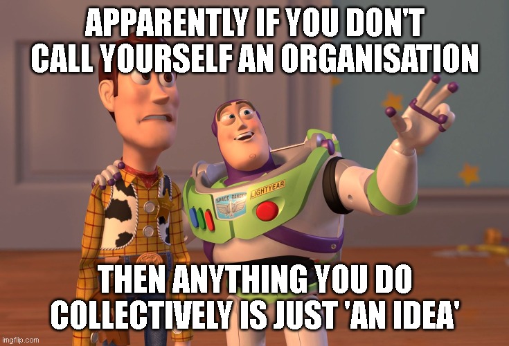 X, X Everywhere | APPARENTLY IF YOU DON'T CALL YOURSELF AN ORGANISATION; THEN ANYTHING YOU DO COLLECTIVELY IS JUST 'AN IDEA' | image tagged in memes,x x everywhere | made w/ Imgflip meme maker