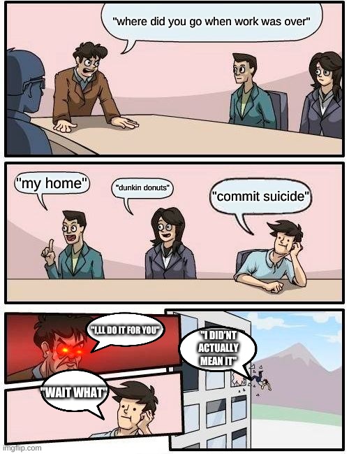 Boardroom Meeting Suggestion Meme | "where did you go when work was over"; "my home"; "dunkin donuts"; "commit suicide"; "I,LL DO IT FOR YOU"; "I DID'NT ACTUALLY MEAN IT"; "WAIT WHAT" | image tagged in memes,boardroom meeting suggestion | made w/ Imgflip meme maker