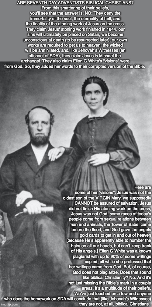 ARE SEVENTH DAY ADVENTISTS BIBLICAL CHRISTIANS?
From this smattering of their beliefs, you’ll see that the answer is, NO: They deny the immortality of the soul, the eternality of hell, and the finality of the atoning work of Jesus on the cross. They claim Jesus' atoning work finished in 1844, our sins will ultimately be placed on Satan, we become unconscious at death (to be resurrected later), our own works are required to get us to heaven, the wicked will be annihilated, and, like Jehovah's Witnesses (an offshoot of SDA), they claim Jesus is Michael the 
archangel. They also claim Ellen G White’s “visions” were from God. So, they added her words to their corrupted version of the Bible. Here are some of her “visions”: Jesus was not the oldest son of the VIRGIN Mary, we supposedly CANNOT be assured of salvation, Jesus did not finish His atoning work on the cross, Jesus was not God, some races of today’s people come from sexual relations between man and animals, the Tower of Babel came before the flood, and God gave the angels gold cards to get in and out of heaven [because He's apparently able to number the hairs on all our heads, but can’t keep track of His angels.] Ellen G White was a known plagiarist with up to 90% of some writings copied; all while she professed that her writings came from God. But, of course, God does not plagiarize. Does that sound like biblical Christianity? No. And it’s not just missing the Bible’s mark in a couple areas. It's a multitude of their beliefs. We’ve just touched on a few and anyone who does the homework on SDA will conclude that (like Jehovah’s Witnesses)
they are not, at all, biblical Christians. | image tagged in adventist,bible,god,jesus,cult | made w/ Imgflip meme maker