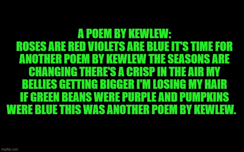 a poem by kewlew | A POEM BY KEWLEW:
ROSES ARE RED VIOLETS ARE BLUE IT'S TIME FOR ANOTHER POEM BY KEWLEW THE SEASONS ARE CHANGING THERE'S A CRISP IN THE AIR MY BELLIES GETTING BIGGER I'M LOSING MY HAIR IF GREEN BEANS WERE PURPLE AND PUMPKINS WERE BLUE THIS WAS ANOTHER POEM BY KEWLEW. | image tagged in black screen,kewlew | made w/ Imgflip meme maker