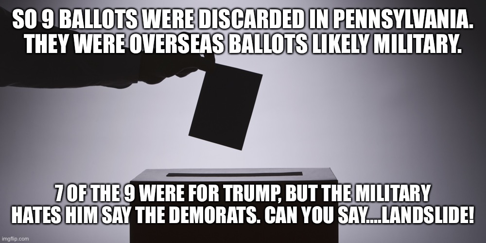 LANDSLIDE! | SO 9 BALLOTS WERE DISCARDED IN PENNSYLVANIA. THEY WERE OVERSEAS BALLOTS LIKELY MILITARY. 7 OF THE 9 WERE FOR TRUMP, BUT THE MILITARY HATES HIM SAY THE DEMORATS. CAN YOU SAY....LANDSLIDE! | image tagged in ballot,vote,voter fraud,democrats,us military | made w/ Imgflip meme maker