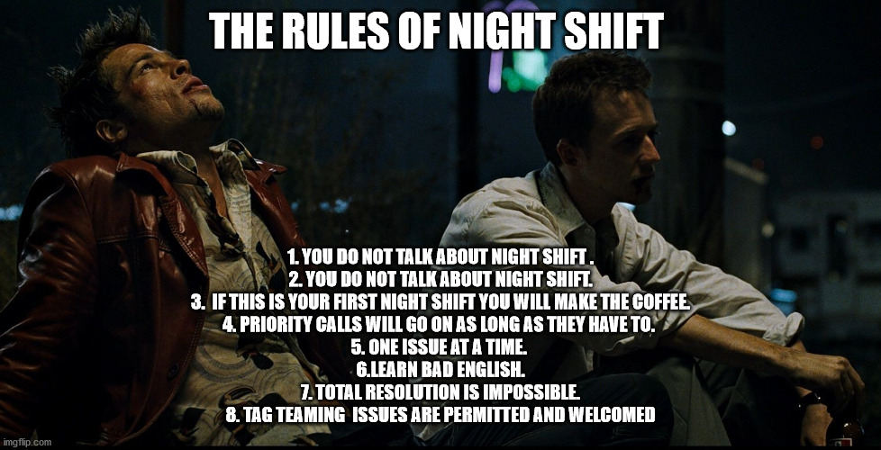 Nightshift | THE RULES OF NIGHT SHIFT; 1. YOU DO NOT TALK ABOUT NIGHT SHIFT .
2. YOU DO NOT TALK ABOUT NIGHT SHIFT.
3.  IF THIS IS YOUR FIRST NIGHT SHIFT YOU WILL MAKE THE COFFEE.
4. PRIORITY CALLS WILL GO ON AS LONG AS THEY HAVE TO. 
5. ONE ISSUE AT A TIME. 
6.LEARN BAD ENGLISH.
7. TOTAL RESOLUTION IS IMPOSSIBLE.
8. TAG TEAMING  ISSUES ARE PERMITTED AND WELCOMED | image tagged in funny | made w/ Imgflip meme maker