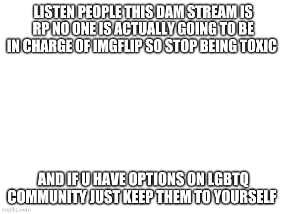 Blank White Template | LISTEN PEOPLE THIS DAM STREAM IS RP NO ONE IS ACTUALLY GOING TO BE IN CHARGE OF IMGFLIP SO STOP BEING TOXIC; AND IF U HAVE OPTIONS ON LGBTQ COMMUNITY JUST KEEP THEM TO YOURSELF | image tagged in blank white template | made w/ Imgflip meme maker