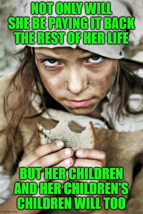 poverty | NOT ONLY WILL SHE BE PAYING IT BACK THE REST OF HER LIFE BUT HER CHILDREN AND HER CHILDREN'S CHILDREN WILL TOO | image tagged in poverty | made w/ Imgflip meme maker