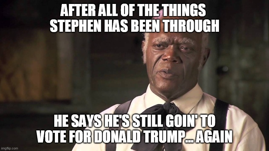 Stephen | AFTER ALL OF THE THINGS 
STEPHEN HAS BEEN THROUGH; HE SAYS HE'S STILL GOIN' TO VOTE FOR DONALD TRUMP... AGAIN | image tagged in trump,django unchained,stephen | made w/ Imgflip meme maker