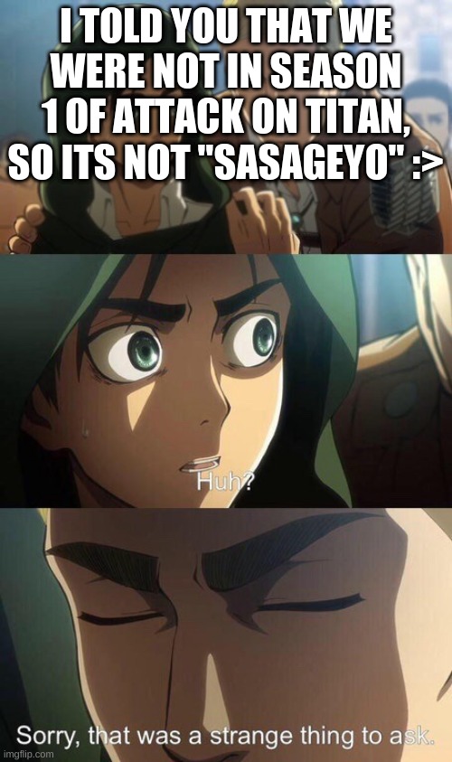 Strange question attack on titan | I TOLD YOU THAT WE WERE NOT IN SEASON 1 OF ATTACK ON TITAN, SO ITS NOT "SASAGEYO" :> | image tagged in strange question attack on titan | made w/ Imgflip meme maker