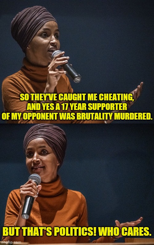 Illham Omar | SO THEY'VE CAUGHT ME CHEATING, AND YES A 17 YEAR SUPPORTER OF MY OPPONENT WAS BRUTALITY MURDERED. BUT THAT'S POLITICS! WHO CARES. | image tagged in omar,minnesota,voter fraud,election fraud,conservatives,drstrangmeme | made w/ Imgflip meme maker