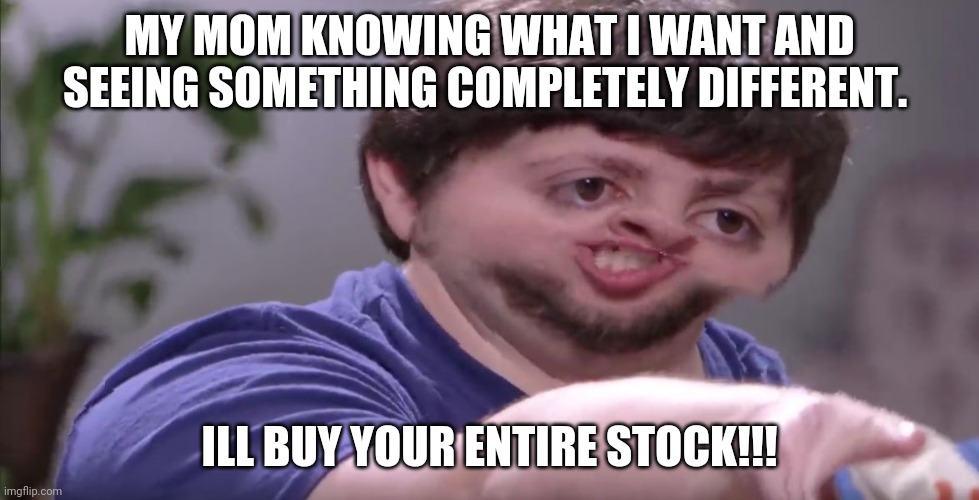 I'll Buy Your Entire Stock | MY MOM KNOWING WHAT I WANT AND SEEING SOMETHING COMPLETELY DIFFERENT. ILL BUY YOUR ENTIRE STOCK!!! | image tagged in i'll buy your entire stock | made w/ Imgflip meme maker