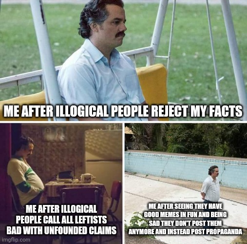 No, supermariokart69, you had some of the best memes in fun!!! | ME AFTER ILLOGICAL PEOPLE REJECT MY FACTS; ME AFTER ILLOGICAL PEOPLE CALL ALL LEFTISTS BAD WITH UNFOUNDED CLAIMS; ME AFTER SEEING THEY HAVE GOOD MEMES IN FUN AND BEING SAD THEY DON'T POST THEM ANYMORE AND INSTEAD POST PROPAGANDA | image tagged in memes,sad pablo escobar,political meme,politics,funny,propaganda | made w/ Imgflip meme maker