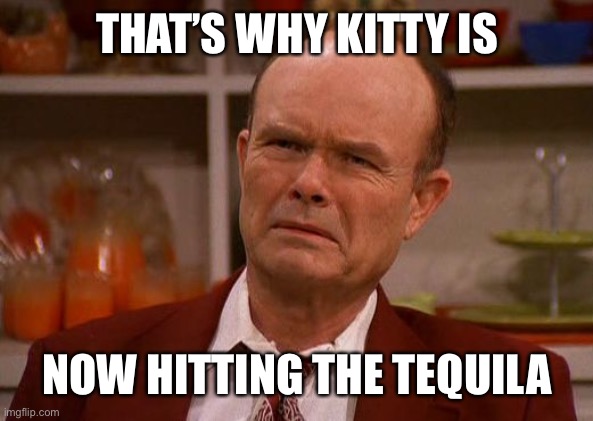 Displeased Red Forman | THAT’S WHY KITTY IS NOW HITTING THE TEQUILA | image tagged in displeased red forman | made w/ Imgflip meme maker