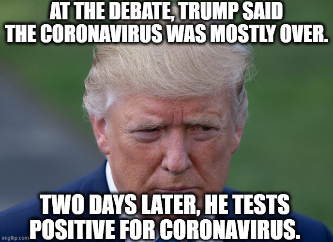 Celebration Time, C'mon! | AT THE DEBATE, TRUMP SAID THE CORONAVIRUS WAS MOSTLY OVER. TWO DAYS LATER, HE TESTS POSITIVE FOR CORONAVIRUS. | image tagged in donald trump,coronavirus,covid-19,just deserts,funny,election 2020 | made w/ Imgflip meme maker