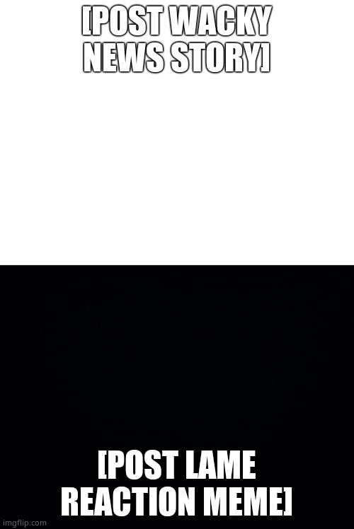 [POST WACKY NEWS STORY] [POST LAME REACTION MEME] | image tagged in black background,blank white template | made w/ Imgflip meme maker