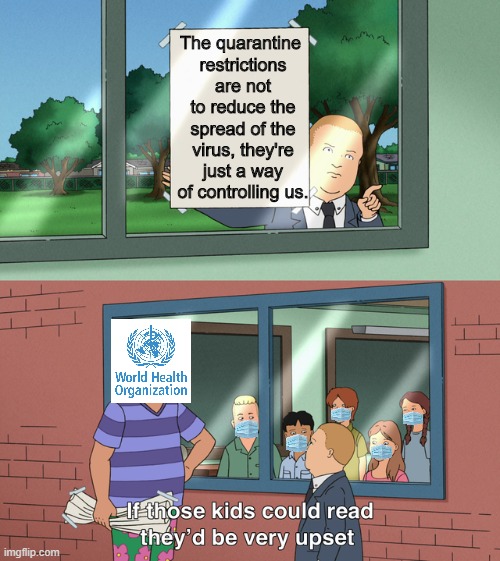 In trouble with the WHO | The quarantine 
restrictions are not to reduce the spread of the virus, they're just a way of controlling us. | image tagged in if those kids could read they'd be very upset,king of the hill,covid-19,tyranny,quarantine | made w/ Imgflip meme maker