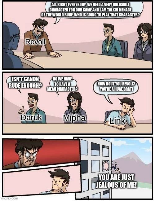 Boardroom Meeting Suggestion Meme | ALL RIGHT EVERYBODY, WE NEED A VERY UNLIKEABLE CHARACTER FOR OUR GAME AND I AM TALKIN MENACE OF THE WORLD RUDE, WHO IS GOING TO PLAY THAT CHARACTER? Revoli; DO WE HAVE TO HAVE A MEAN CHARACTER? ISN'T GANON RUDE ENOUGH? HOW BOUT YOU REVOLI? YOU'RE A HUGE BRAT! Daruk; Mipha; Link; YOU ARE JUST JEALOUS OF ME! | image tagged in memes,boardroom meeting suggestion,the legend of zelda breath of the wild | made w/ Imgflip meme maker
