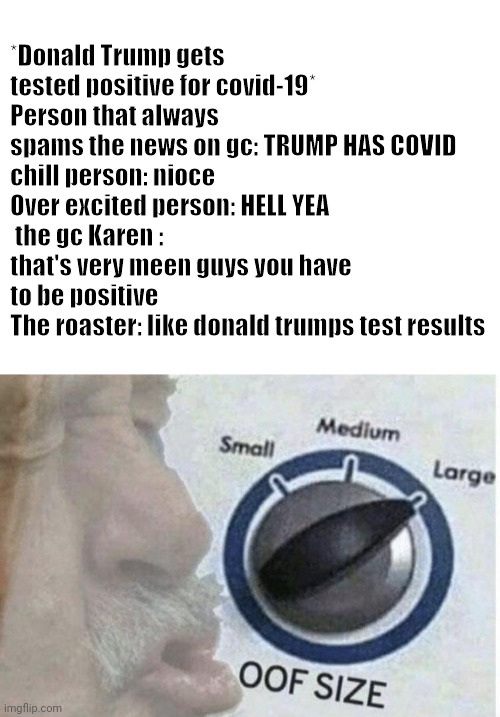 *Donald Trump gets tested positive for covid-19*
Person that always spams the news on gc: TRUMP HAS COVID
chill person: nioce
Over excited person: HELL YEA
 the gc Karen : that's very meen guys you have to be positive 
The roaster: like donald trumps test results | image tagged in blank white template,oof size large | made w/ Imgflip meme maker