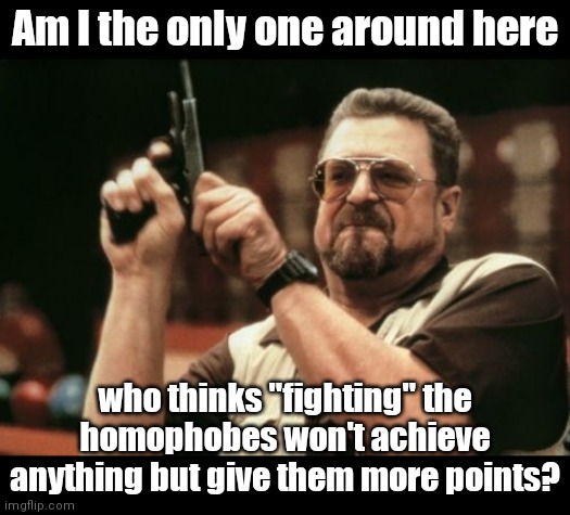 elaboration in the comments | Am I the only one around here; who thinks "fighting" the homophobes won't achieve anything but give them more points? | image tagged in memes,am i the only one around here,lgbtq,homophobic,fight | made w/ Imgflip meme maker