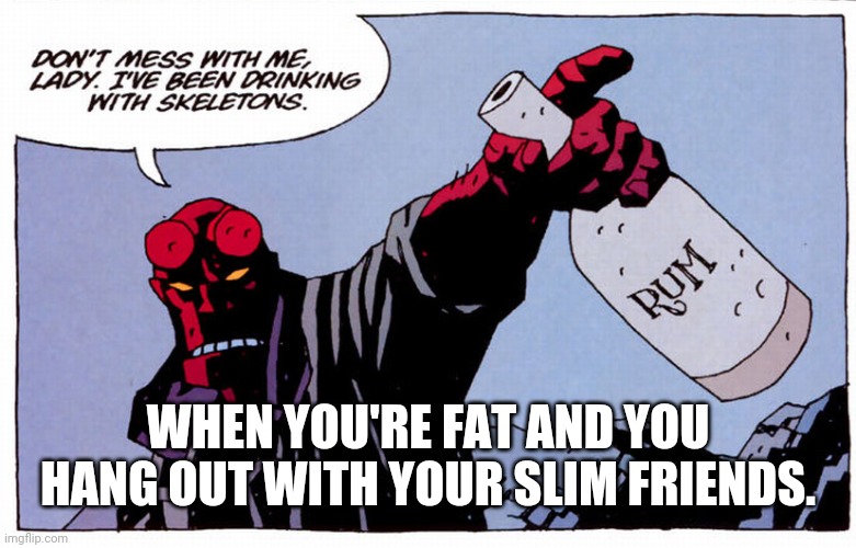 Drinking with skeletons | WHEN YOU'RE FAT AND YOU HANG OUT WITH YOUR SLIM FRIENDS. | image tagged in drinking with skeletons | made w/ Imgflip meme maker