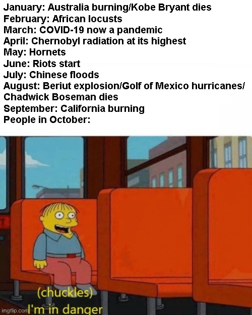 October be like | January: Australia burning/Kobe Bryant dies
February: African locusts
March: COVID-19 now a pandemic
April: Chernobyl radiation at its highest
May: Hornets
June: Riots start
July: Chinese floods
August: Beriut explosion/Golf of Mexico hurricanes/
Chadwick Boseman dies
September: California burning
People in October: | image tagged in chuckles i m in danger,memes,october,the simpsons,2020 | made w/ Imgflip meme maker