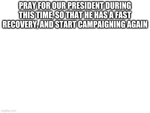 Blank White Template | PRAY FOR OUR PRESIDENT DURING THIS TIME, SO THAT HE HAS A FAST RECOVERY, AND START CAMPAIGNING AGAIN | image tagged in blank white template | made w/ Imgflip meme maker